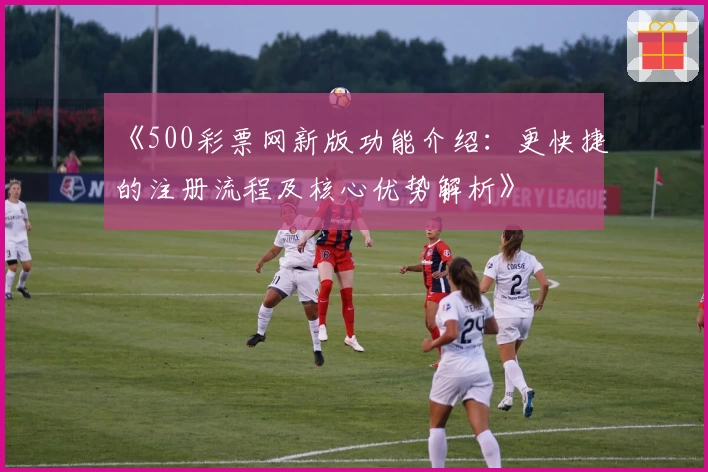 《500彩票网新版功能介绍：更快捷的注册流程及核心优势解析》