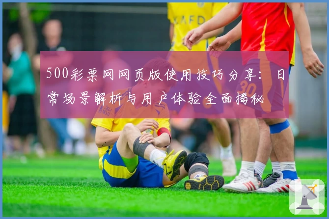 500彩票网网页版使用技巧分享：日常场景解析与用户体验全面揭秘