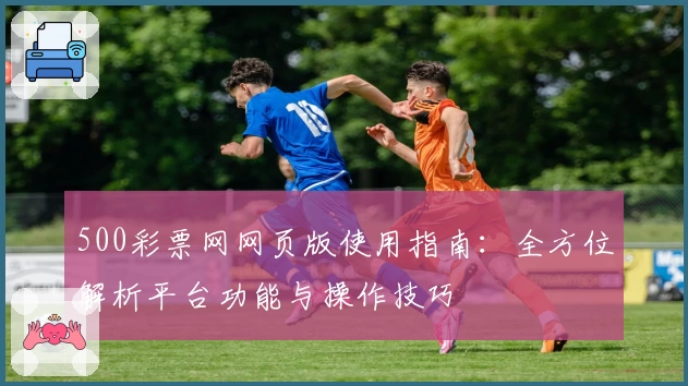 500彩票网网页版使用指南：全方位解析平台功能与操作技巧